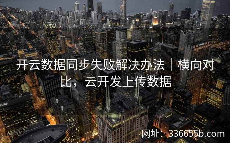 开云数据同步失败解决办法|横向对比,云开发上传数据 开云数据同步失败解决办法|横向对比,云开发上传数据