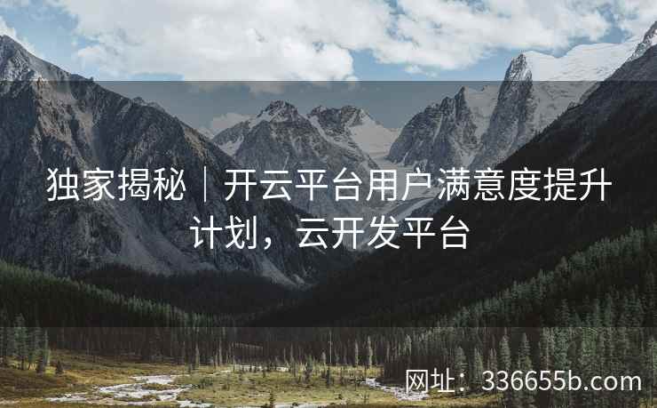 独家揭秘｜开云平台用户满意度提升计划，云开发平台