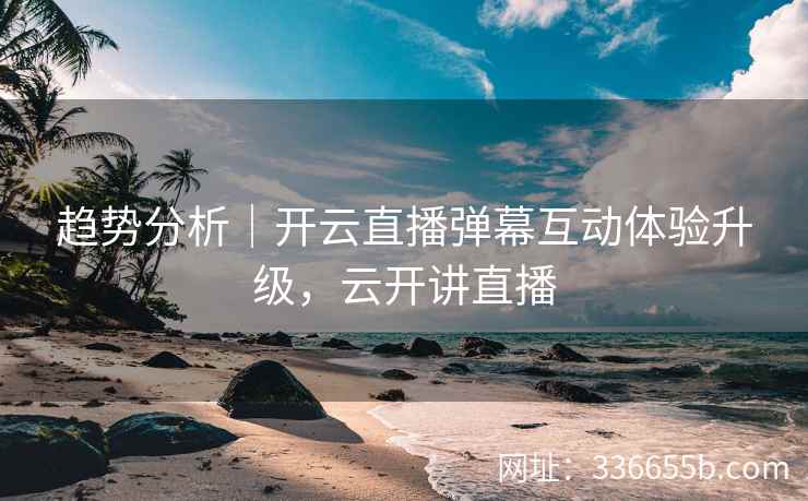 趋势分析｜开云直播弹幕互动体验升级，云开讲直播