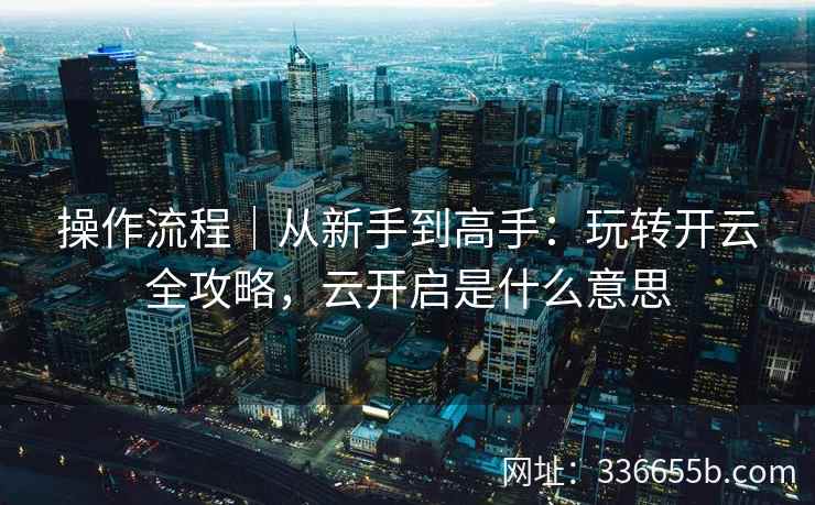 操作流程｜从新手到高手：玩转开云全攻略，云开启是什么意思