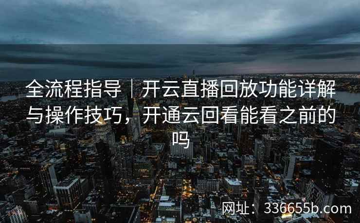 全流程指导｜开云直播回放功能详解与操作技巧，开通云回看能看之前的吗