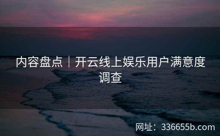 内容盘点｜开云线上娱乐用户满意度调查
