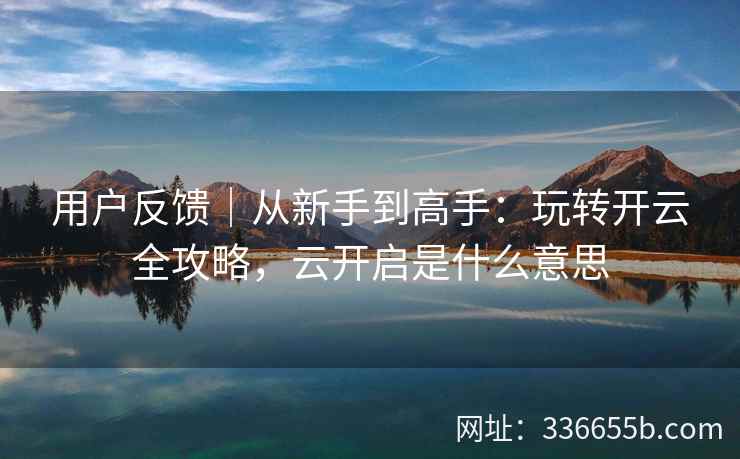 用户反馈｜从新手到高手：玩转开云全攻略，云开启是什么意思